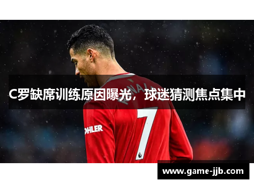 C罗缺席训练原因曝光，球迷猜测焦点集中