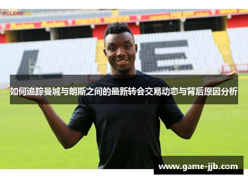 如何追踪曼城与朗斯之间的最新转会交易动态与背后原因分析