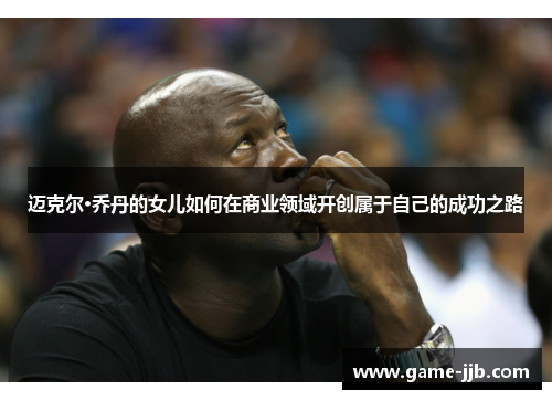 迈克尔·乔丹的女儿如何在商业领域开创属于自己的成功之路