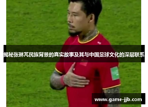 揭秘张琳芃民族背景的真实故事及其与中国足球文化的深层联系