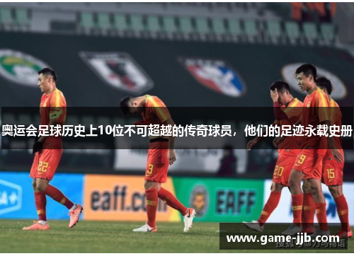 奥运会足球历史上10位不可超越的传奇球员，他们的足迹永载史册