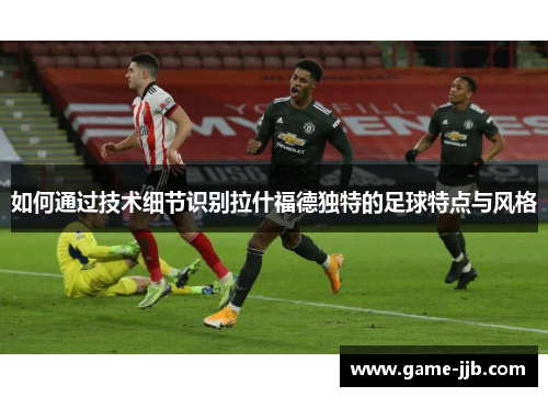 如何通过技术细节识别拉什福德独特的足球特点与风格